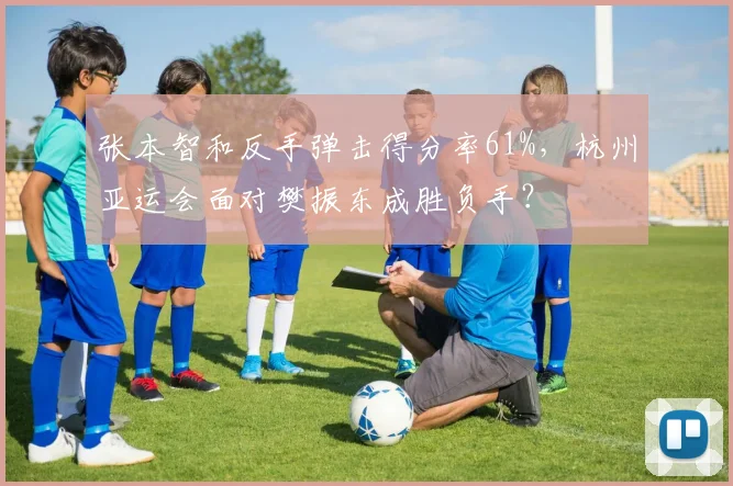 张本智和反手弹击得分率61%，杭州亚运会面对樊振东成胜负手？