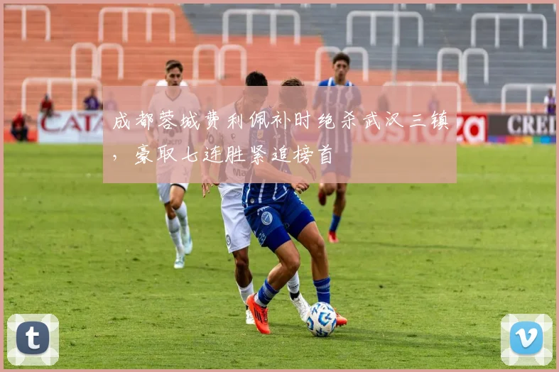 成都蓉城费利佩补时绝杀武汉三镇，豪取七连胜紧追榜首