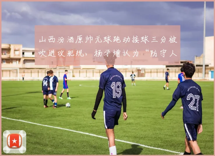 山西汾酒原帅无球跑动接球三分被吹进攻犯规，杨学增认为“防守人圆柱体规则不清晰”