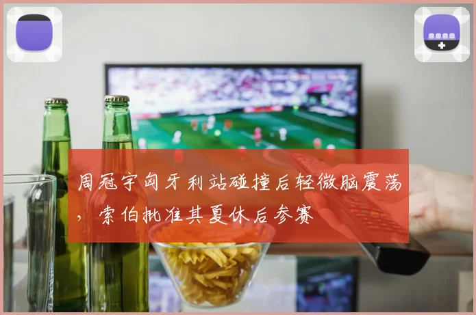 周冠宇匈牙利站碰撞后轻微脑震荡，索伯批准其夏休后参赛