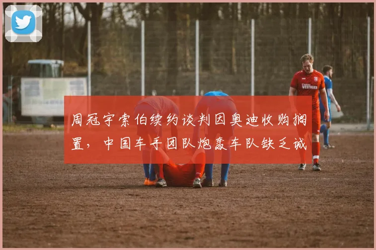 周冠宇索伯续约谈判因奥迪收购搁置，中国车手团队炮轰车队缺乏诚意