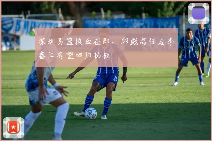 深圳男篮换血在即，邱彪离任后李春江有望回归执教