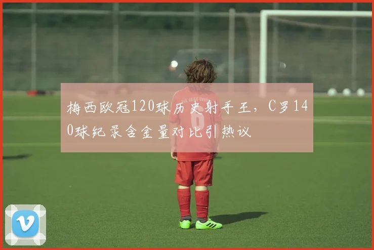 梅西欧冠120球历史射手王，C罗140球纪录含金量对比引热议