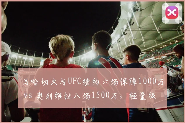 马哈切夫与UFC续约六场保障1000万 vs 奥利维拉八场1500万，轻量级冠军合同分段奖金差异