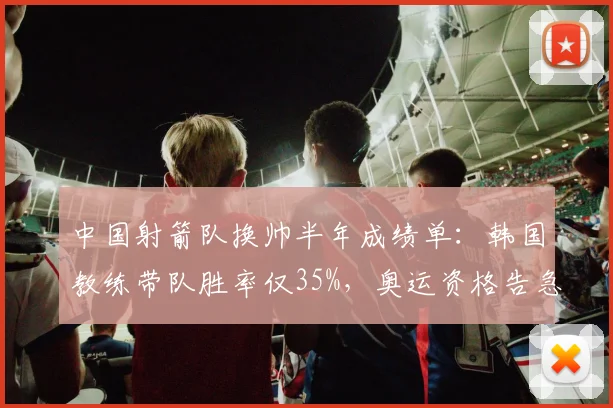 中国射箭队换帅半年成绩单：韩国教练带队胜率仅35%，奥运资格告急