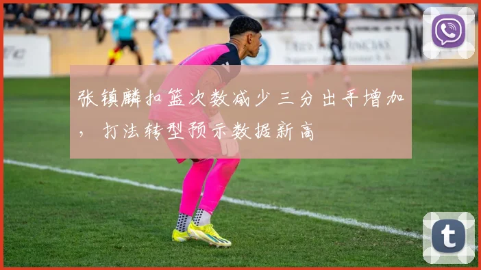 张镇麟扣篮次数减少三分出手增加，打法转型预示数据新高