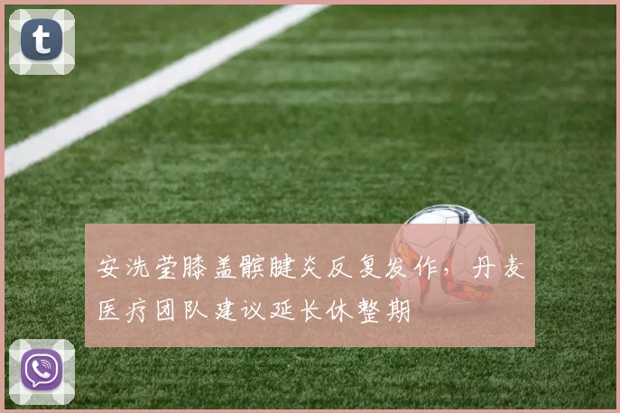 安洗莹膝盖髌腱炎反复发作，丹麦医疗团队建议延长休整期